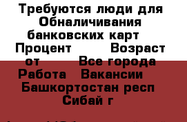 Требуются люди для Обналичивания банковских карт  › Процент ­ 25 › Возраст от ­ 18 - Все города Работа » Вакансии   . Башкортостан респ.,Сибай г.